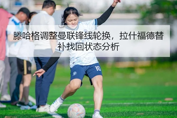 滕哈格调整曼联锋线轮换，拉什福德替补找回状态分析