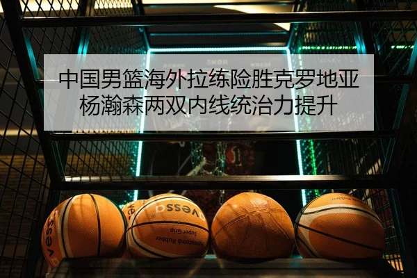 中国男篮海外拉练险胜克罗地亚 杨瀚森两双内线统治力提升