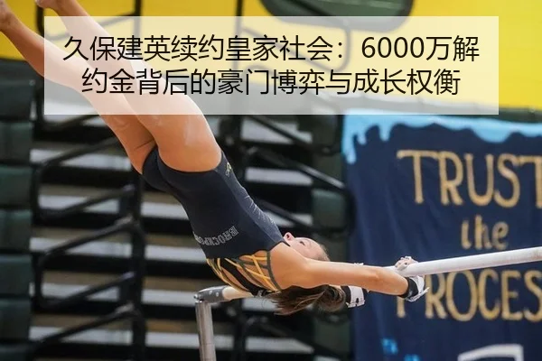 久保建英续约皇家社会：6000万解约金背后的豪门博弈与成长权衡